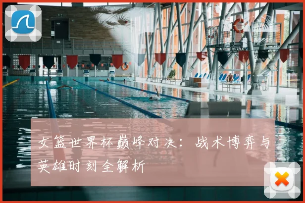 女篮世界杯巅峰对决:战术博弈与英雄时刻全解析
