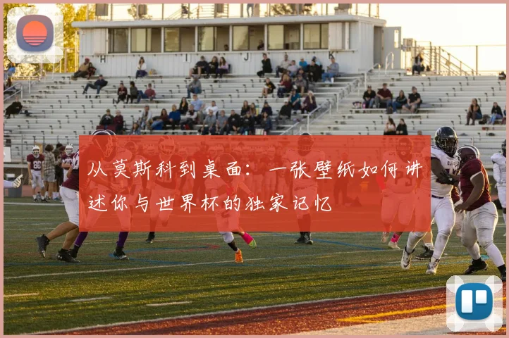 从莫斯科到桌面：一张壁纸如何讲述你与世界杯的独家记忆