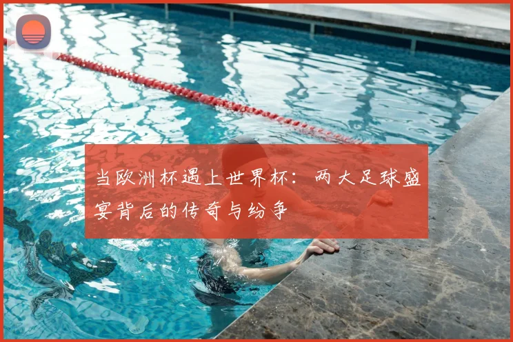 当欧洲杯遇上世界杯：两大足球盛宴背后的传奇与纷争