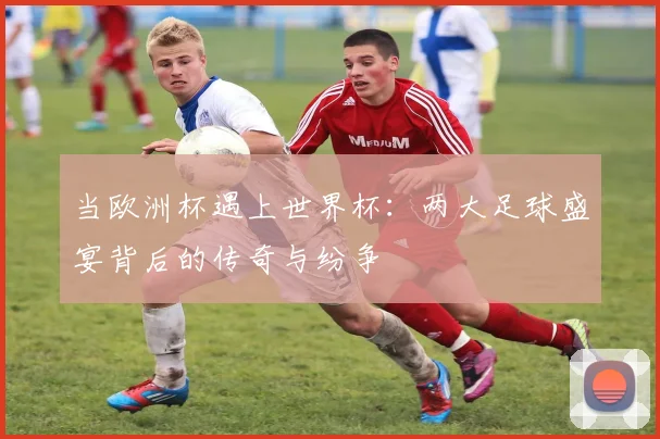 当欧洲杯遇上世界杯：两大足球盛宴背后的传奇与纷争