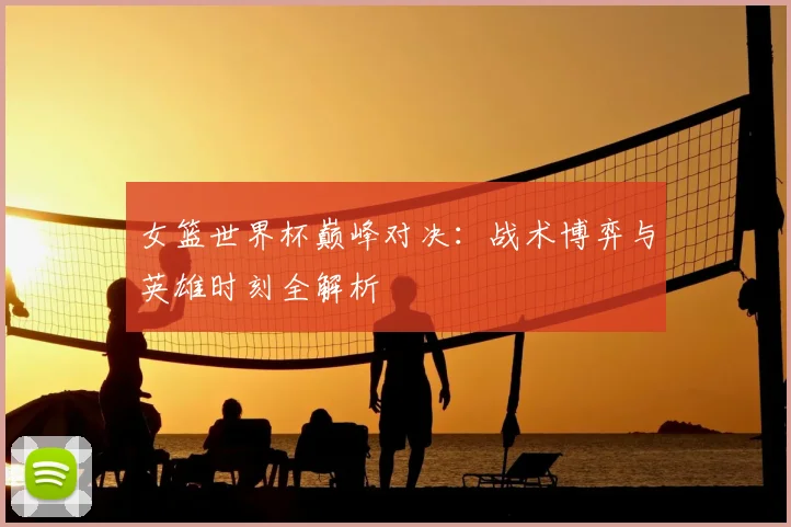 女篮世界杯巅峰对决:战术博弈与英雄时刻全解析