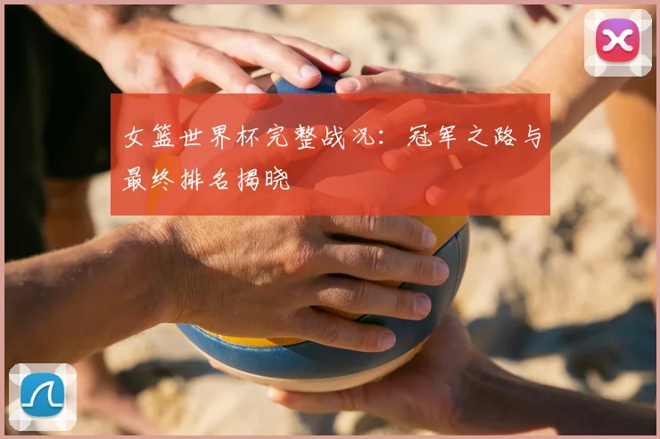 女篮世界杯完整战况:冠军之路与最终排名揭晓