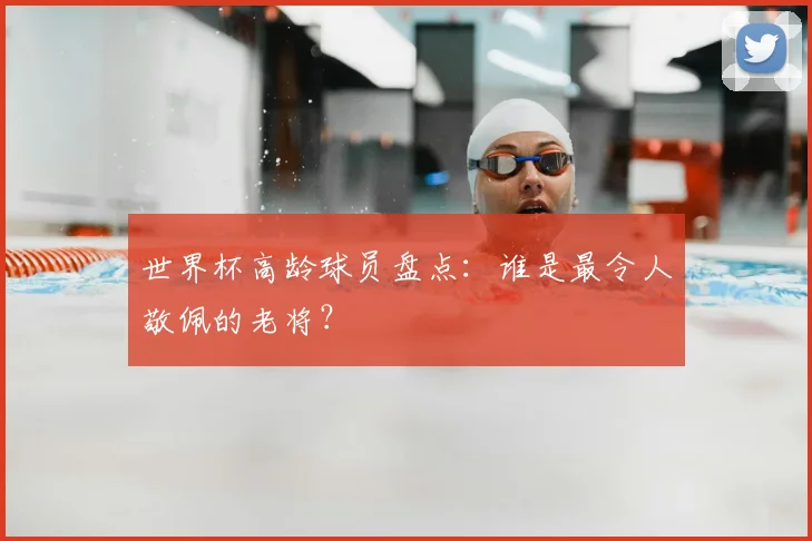 世界杯高龄球员盘点:谁是最令人敬佩的老将?