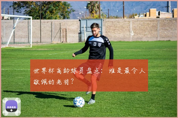 世界杯高龄球员盘点:谁是最令人敬佩的老将?