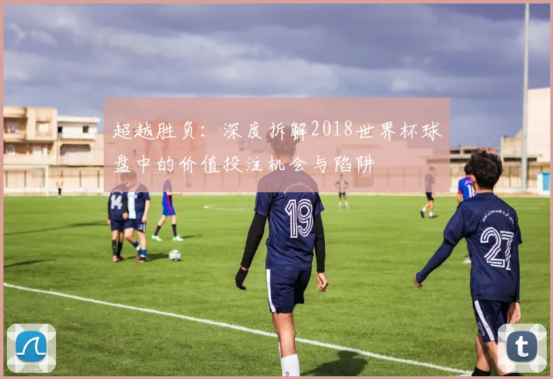 超越胜负：深度拆解2018世界杯球盘中的价值投注机会与陷阱
